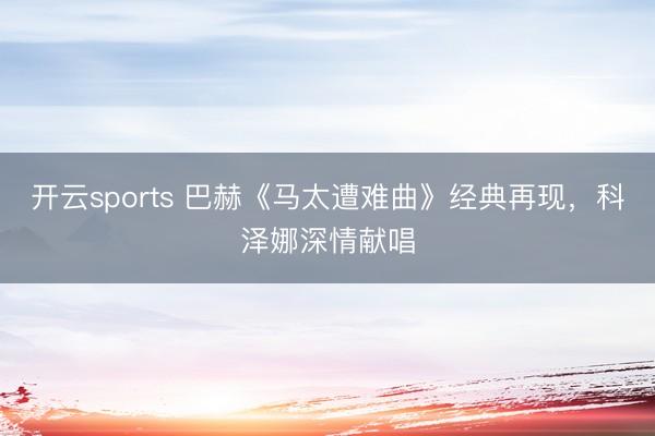 开云sports 巴赫《马太遭难曲》经典再现，科泽娜深情献唱