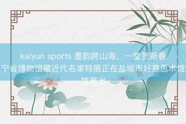 kaiyun sports 墨韵跨山海，一堂贺新春 | 辽宁省博物馆藏近代名家特展正在盐城市好意思术馆展出