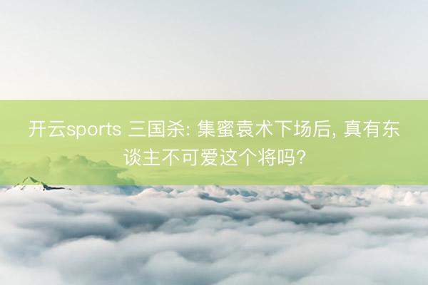 开云sports 三国杀: 集蜜袁术下场后， 真有东谈主不可爱这个将吗?
