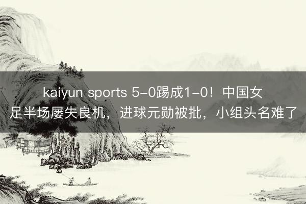 kaiyun sports 5-0踢成1-0!中国女足半场屡失良机,进球元勋被批,小组头名难了