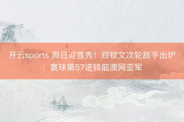 开云sports 周日迎首秀！郑钦文次轮敌手出炉：寰球第57逆转前澳网亚军