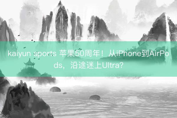 kaiyun sports 苹果50周年！从iPhone到AirPods，沿途迷上Ultra？