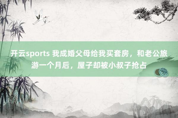 开云sports 我成婚父母给我买套房，和老公旅游一个月后，屋子却被小叔子抢占