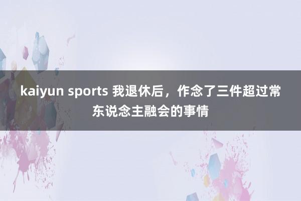 kaiyun sports 我退休后,作念了三件超过常东说念主融会的事情