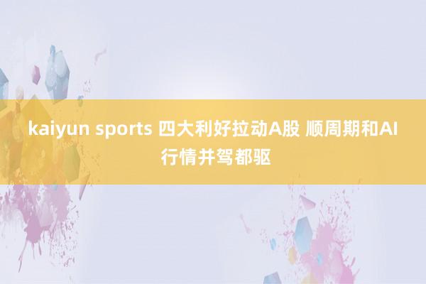 kaiyun sports 四大利好拉动A股 顺周期和AI 行情并驾都驱