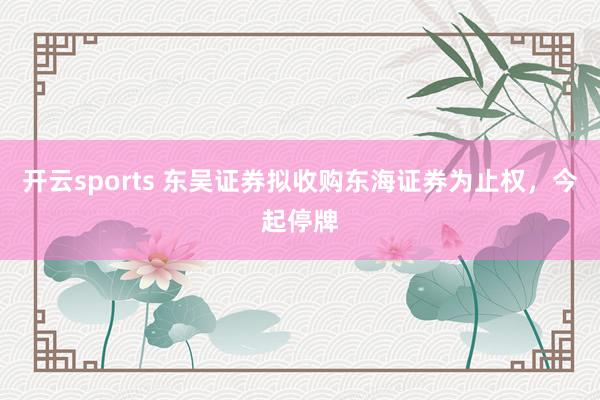 开云sports 东吴证券拟收购东海证券为止权，今起停牌