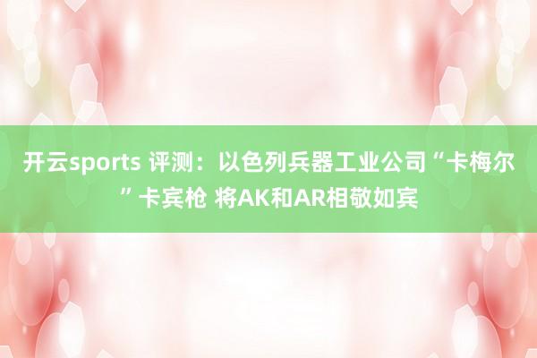 开云sports 评测：以色列兵器工业公司“卡梅尔”卡宾枪 将AK和AR相敬如宾