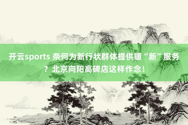 开云sports 奈何为新行状群体提供暖“新”服务？北京向阳高碑店这样作念！