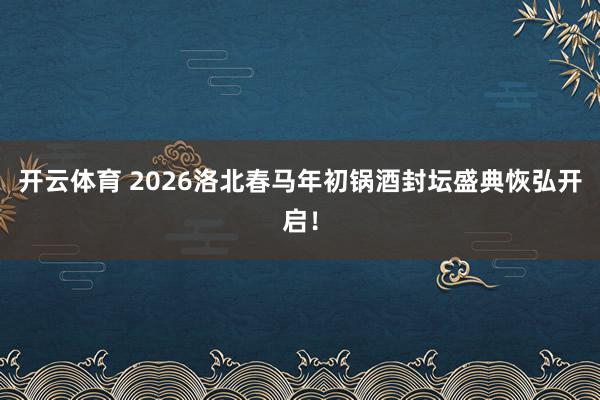 开云体育 2026洛北春马年初锅酒封坛盛典恢弘开启！