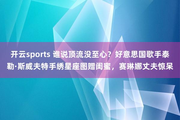 开云sports 谁说顶流没至心？好意思国歌手泰勒·斯威夫特手绣星座图赠闺蜜，赛琳娜丈夫惊呆