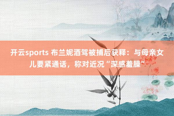 开云sports 布兰妮酒驾被捕后获释：与母亲女儿要紧通话，称对近况“深感羞臊”