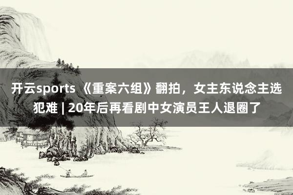 开云sports 《重案六组》翻拍，女主东说念主选犯难 | 20年后再看剧中女演员王人退圈了