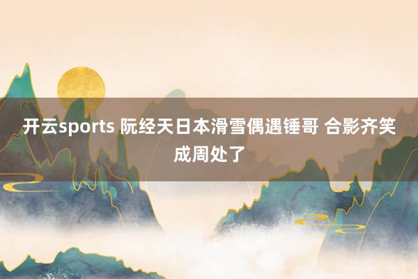 开云sports 阮经天日本滑雪偶遇锤哥 合影齐笑成周处了