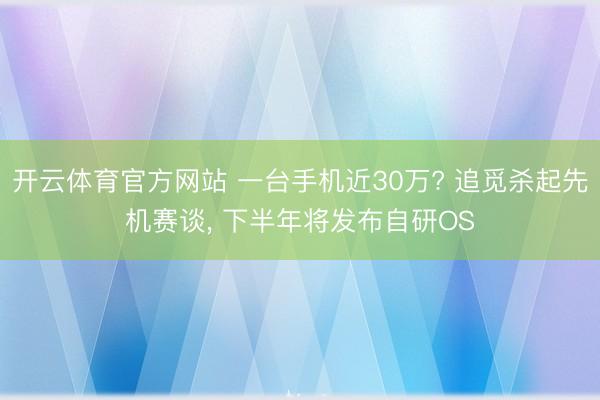 开云体育官方网站 一台手机近30万? 追觅杀起先机赛谈, 下半年将发布自研OS