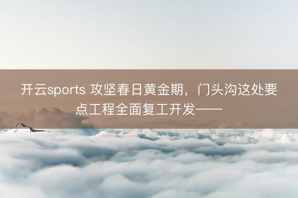 开云sports 攻坚春日黄金期，门头沟这处要点工程全面复工开发——