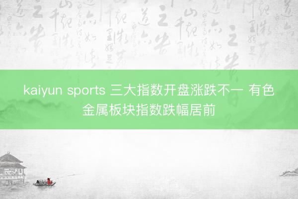 kaiyun sports 三大指数开盘涨跌不一 有色金属板块指数跌幅居前