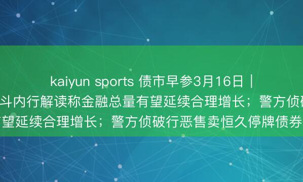 kaiyun sports 债市早参3月16日｜2月新增社融2.38万亿，泰斗内行解读称金融总量有望延续合理增长；警方侦破行恶售卖恒久停牌债券案