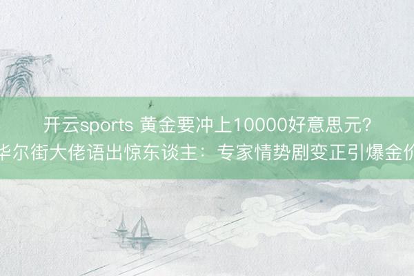 开云sports 黄金要冲上10000好意思元？华尔街大佬语出惊东谈主：专家情势剧变正引爆金价