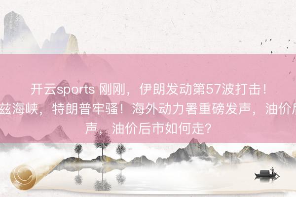 开云sports 刚刚，伊朗发动第57波打击！事关霍尔木兹海峡，特朗普牢骚！海外动力署重磅发声，油价后市如何走？