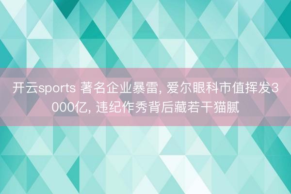 开云sports 著名企业暴雷, 爱尔眼科市值挥发3000亿, 违纪作秀背后藏若干猫腻