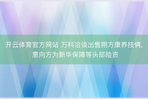 开云体育官方网站 万科洽谈出售朔方康养技俩, 意向方为新华保障等头部险资