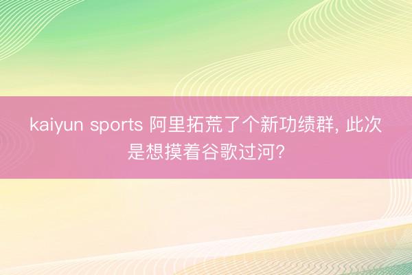 kaiyun sports 阿里拓荒了个新功绩群, 此次是想摸着谷歌过河?