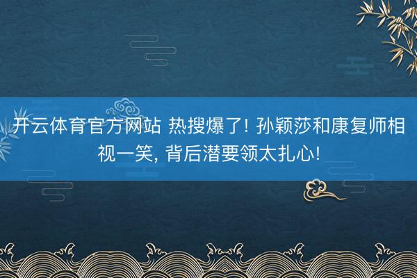 开云体育官方网站 热搜爆了! 孙颖莎和康复师相视一笑, 背后潜要领太扎心!