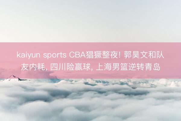 kaiyun sports CBA猖獗整夜! 郭昊文和队友内耗, 四川险赢球, 上海男篮逆转青岛