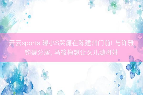 开云sports 曝小S哭瘫在陈建州门前! 与许雅钧疑分居, 马筱梅想让女儿随母姓