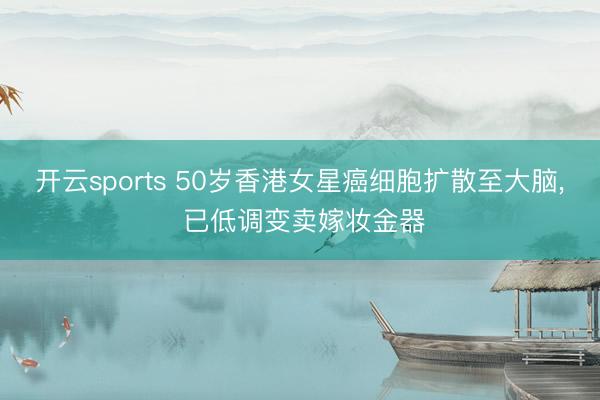 开云sports 50岁香港女星癌细胞扩散至大脑, 已低调变卖嫁妆金器