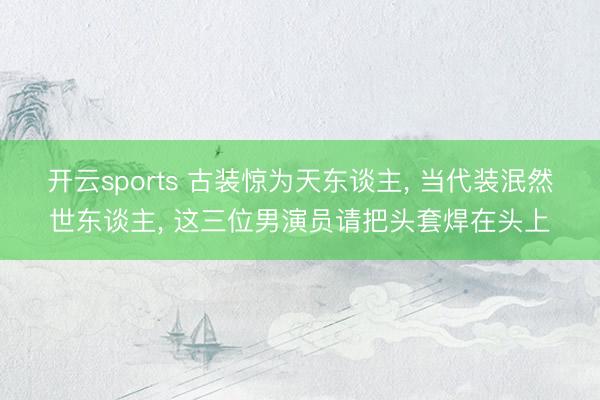 开云sports 古装惊为天东谈主， 当代装泯然世东谈主， 这三位男演员请把头套焊在头上