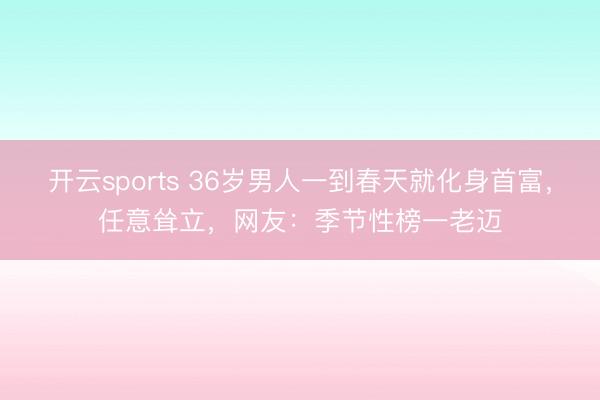 开云sports 36岁男人一到春天就化身首富，任意耸立，网友：季节性榜一老迈