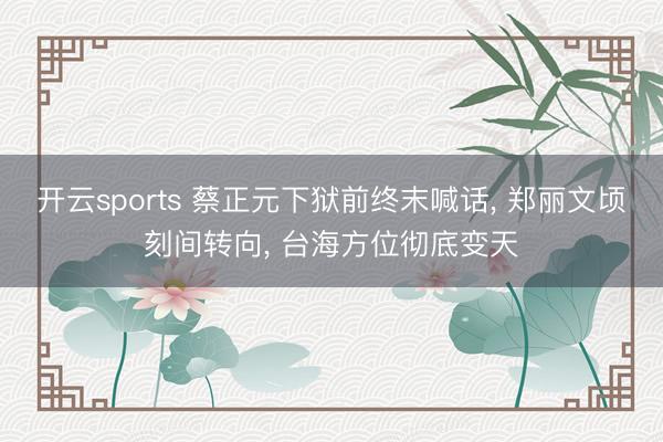 开云sports 蔡正元下狱前终末喊话, 郑丽文顷刻间转向, 台海方位彻底变天