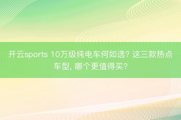 开云sports 10万级纯电车何如选? 这三款热点车型, 哪个更值得买?