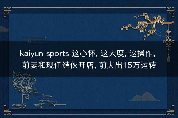 kaiyun sports 这心怀， 这大度， 这操作， 前妻和现任结伙开店， 前夫出15万运转