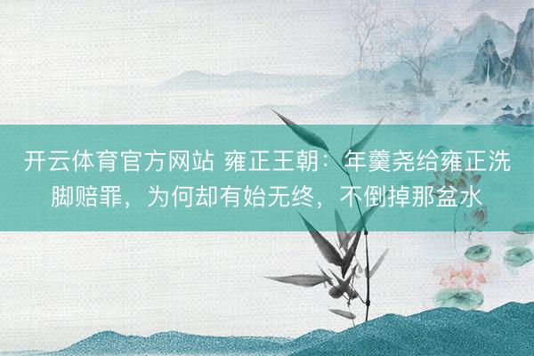 开云体育官方网站 雍正王朝：年羹尧给雍正洗脚赔罪，为何却有始无终，不倒掉那盆水
