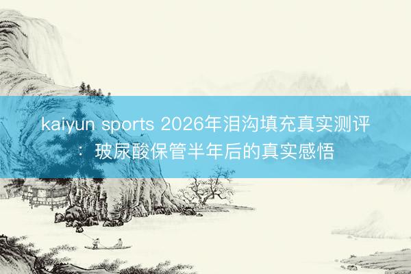kaiyun sports 2026年泪沟填充真实测评：玻尿酸保管半年后的真实感悟