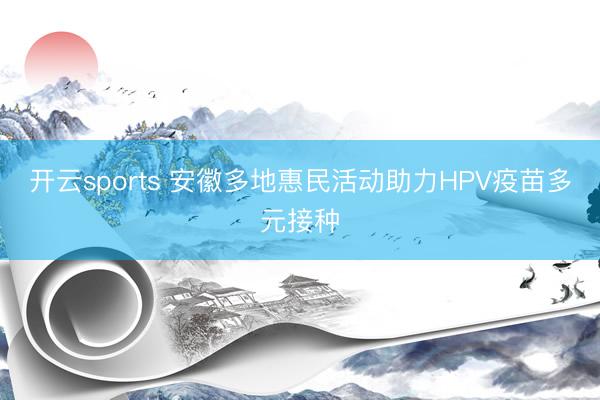 开云sports 安徽多地惠民活动助力HPV疫苗多元接种