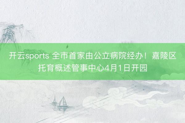开云sports 全市首家由公立病院经办！嘉陵区托育概述管事中心4月1日开园