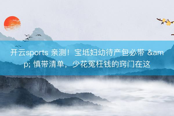 开云sports 亲测！宝坻妇幼待产包必带 & 慎带清单，少花冤枉钱的窍门在这