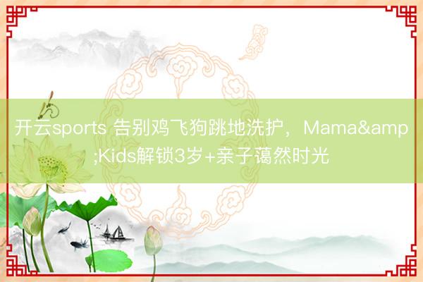 开云sports 告别鸡飞狗跳地洗护，Mama&Kids解锁3岁+亲子蔼然时光