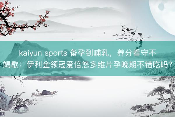 kaiyun sports 备孕到哺乳，养分看守不竭歇：伊利金领冠爱倍悠多维片孕晚期不错吃吗？
