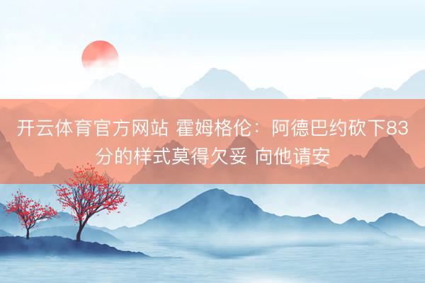 开云体育官方网站 霍姆格伦：阿德巴约砍下83分的样式莫得欠妥 向他请安