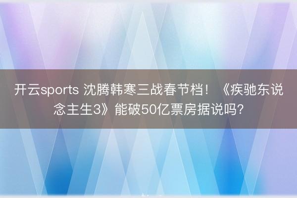 开云sports 沈腾韩寒三战春节档！《疾驰东说念主生3》能破50亿票房据说吗？