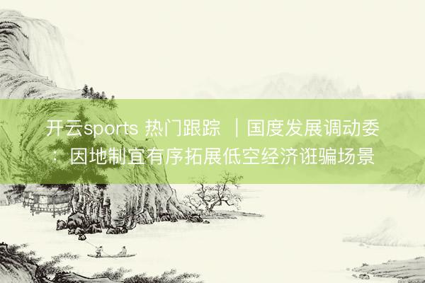开云sports 热门跟踪 ｜国度发展调动委：因地制宜有序拓展低空经济诳骗场景