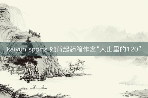 kaiyun sports 她背起药箱作念“大山里的120”