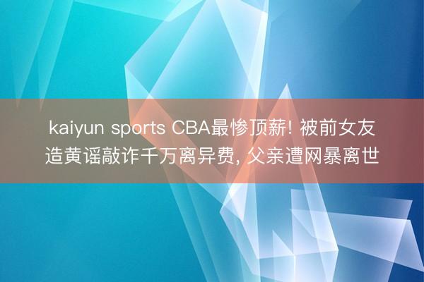 kaiyun sports CBA最惨顶薪! 被前女友造黄谣敲诈千万离异费, 父亲遭网暴离世