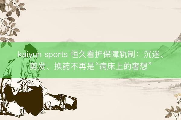 kaiyun sports 恒久看护保障轨制：沉迷、剪发、换药不再是“病床上的奢想”
