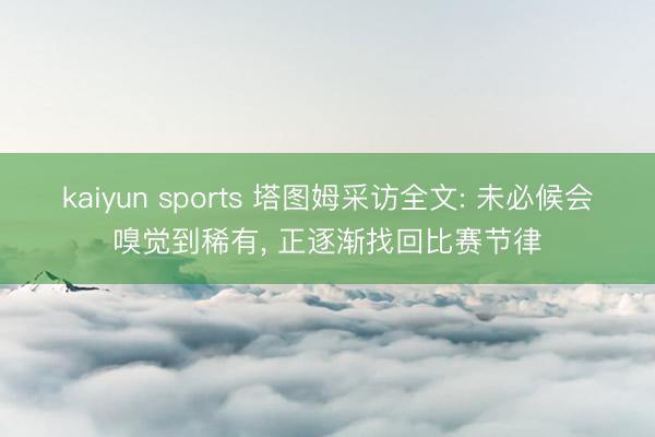 kaiyun sports 塔图姆采访全文: 未必候会嗅觉到稀有, 正逐渐找回比赛节律