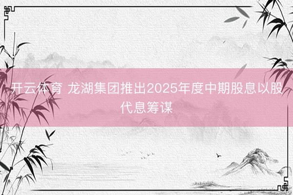 开云体育 龙湖集团推出2025年度中期股息以股代息筹谋